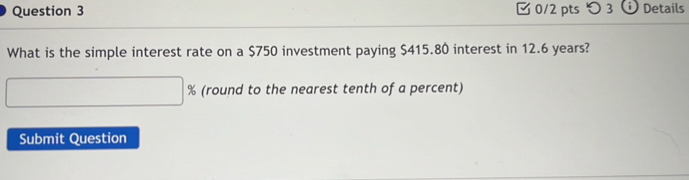 つ 3 a Details 
What is the simple interest rate on a $750 investment paying $415.80 interest in 12.6 years? 
(round to the nearest tenth of a percent) 
Submit Question