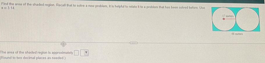 Find the area of the shaded region. Recall that to solve a new problem, it is helpful to relate it to a problem that has been solved before. Use
π approx 3.14. 
The area of the shaded region is approximately □ □
(Round to two decimal places as needed.)