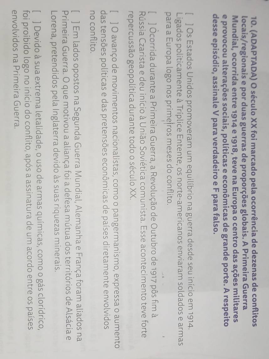 (ADAPTADA) O século XX foi marcado pela ocorrência de dezenas de conflitos 
locais/regionais e por duas guerras de proporções globais. A Primeira Guerra 
Mundial, ocorrida entre 1914 e 1918, teve na Europa o centro das ações militares 
e provocou alterações sociais, políticas e econômicas de grande porte. A respeito 
desse episódio, assinale V para verdadeiro e F para falso. 
[ ] Os Estados Unidos promoveram um equilíbrio na guerra desde seu início em 1914. 
Ligados politicamente à Tríplice Entente, os norte-americanos enviaram soldados e armas 
para a Europa logo nos prime|ros meses do conflito. 
[ ] Ocorrida durante a Primeira Guerra, a Revolução de Outubro de 1917 pôs fim à 
Rússia Czarista e deu início à União Soviética comunista. Esse acontecimento teve forte 
repercussão geopolítica durante todo o século XX. 
[ ] O avanço de movimentos nacionalistas, como o pangermanismo, expressa o aumento 
das tensões políticas e das pretensões econômicas de países diretamente envolvidos 
no conflito. 
[ ] Em lados opostos na Segunda Guerra Mundial, Alemanha e França foram aliados na 
Primeira Guerra. O que motivou a aliança foi a defesa mútua dos territórios de Alsácia e 
Lorena, pretendidos pela Inglaterra devido às suas riquezas minerais. 
[ ] Devido à sua extrema letalidade, o uso de armas químicas, como o gás clorídrico, 
foi proibido logo no início do conflito, após a assinatura de um acordo entre os países 
envolvidos na Primeira Guerra.