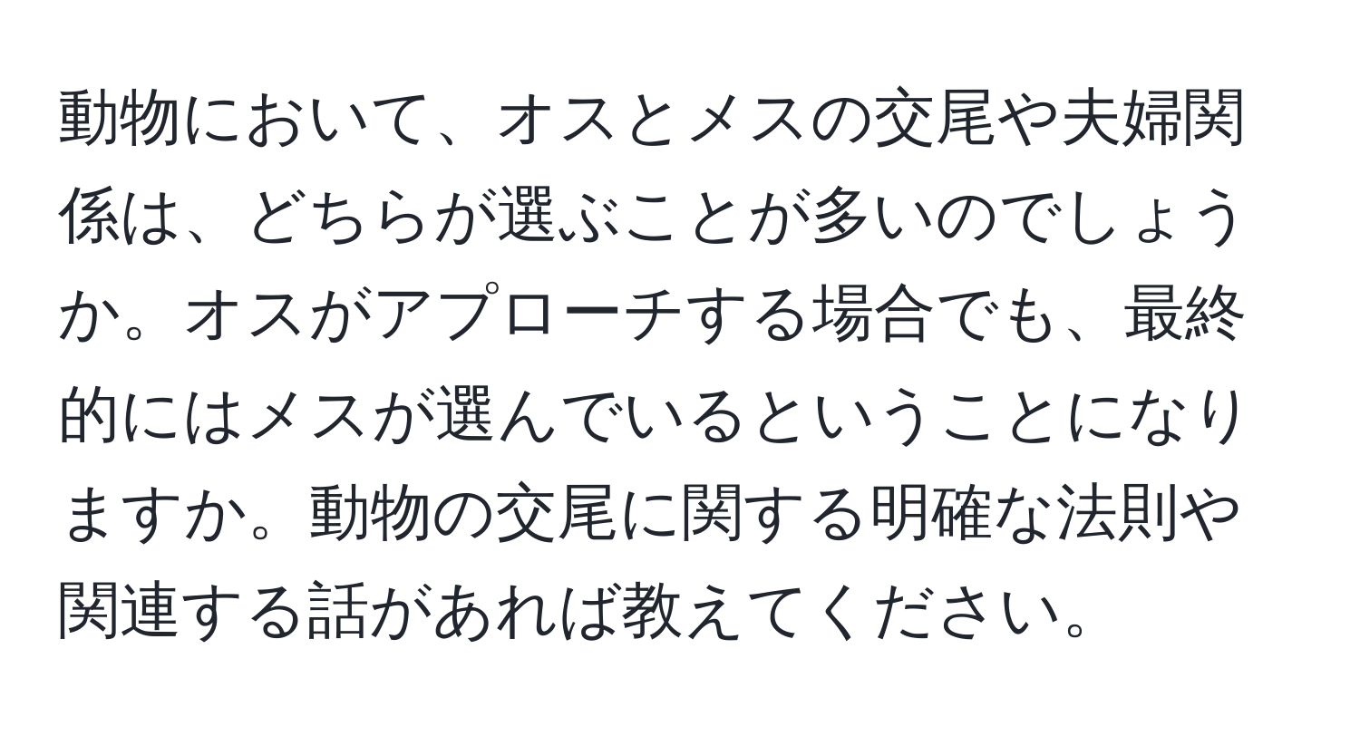 動物において、オスとメスの交尾や夫婦関係は、どちらが選ぶことが多いのでしょうか。オスがアプローチする場合でも、最終的にはメスが選んでいるということになりますか。動物の交尾に関する明確な法則や関連する話があれば教えてください。