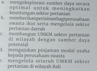 a. mengeksplorasi sumber daya secara
optimal untuk meningkatkan
keuntungan sektor pertanian
b. memberikanperizinanbagiperusahaan
swasta ikut serta mengelola sektor
pertanian daerah
c. membangun UMKM sektor pertanian
di wilayah dengan sumber daya
potensial
d. mengajukan pinjaman modal usaha
kepada perusahaan swasta
e. mengelola seluruh UMKM sektor
pertanian di wilayah Bali