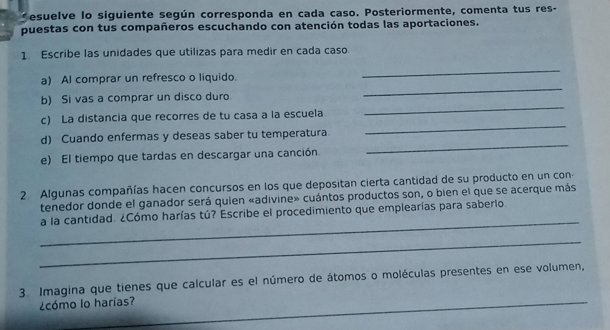 Tesuelve lo siguiente según corresponda en cada caso. Posteriormente, comenta tus res- 
puestas con tus compañeros escuchando con atención todas las aportaciones. 
1 Escribe las unidades que utilizas para medir en cada caso. 
_ 
a) Al comprar un refresco o líquido. 
_ 
_ 
b) Si vas a comprar un disco duro 
c) La distancia que recorres de tu casa a la escuela 
d) Cuando enfermas y deseas saber tu temperatura. 
_ 
e) El tiempo que tardas en descargar una canción. 
_ 
2 Algunas compañías hacen concursos en los que depositan cierta cantidad de su producto en un con- 
tenedor donde el ganador será quien «adivine» cuántos productos son, o bien el que se acerque más 
_ 
a la cantidad. ¿Cómo harías tú? Escribe el procedimiento que emplearías para saberlo. 
_ 
3. Imagina que tienes que calcular es el número de átomos o moléculas presentes en ese volumen, 
¿cómo lo harías?