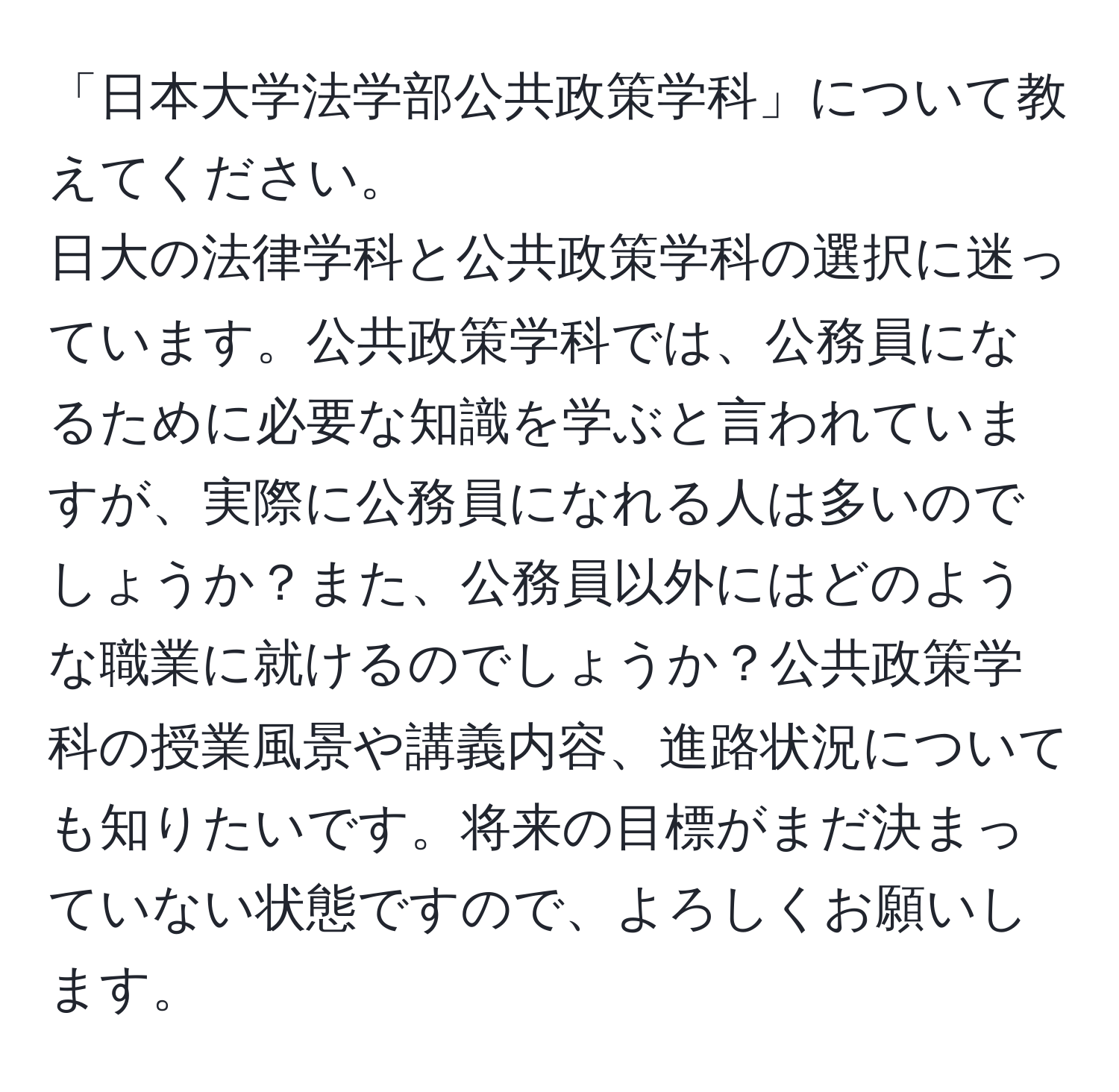 「日本大学法学部公共政策学科」について教えてください。  
日大の法律学科と公共政策学科の選択に迷っています。公共政策学科では、公務員になるために必要な知識を学ぶと言われていますが、実際に公務員になれる人は多いのでしょうか？また、公務員以外にはどのような職業に就けるのでしょうか？公共政策学科の授業風景や講義内容、進路状況についても知りたいです。将来の目標がまだ決まっていない状態ですので、よろしくお願いします。