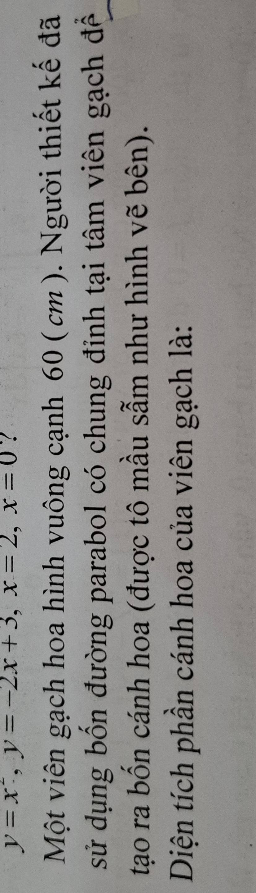 y=x^2, y=-2x+3, x=2, x=0
Một viên gạch hoa hình vuông cạnh 60 ( cm ). Người thiết kế đã 
sử dụng bốn đường parabol có chung đỉnh tại tâm viên gạch đề 
tạo ra bốn cánh hoa (được tô mầu sẫm như hình vẽ bên). 
Diện tích phần cánh hoa của viên gạch là: