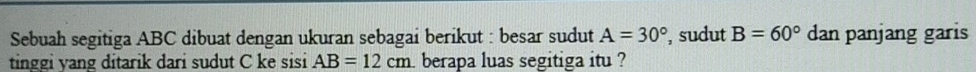 Sebuah segitiga ABC dibuat dengan ukuran sebagai berikut : besar sudut A=30° , sudut B=60° dan panjang garis 
tinggi yang ditarik dari sudut C ke sisi AB=12cm i berapa luas segitiga itu ?