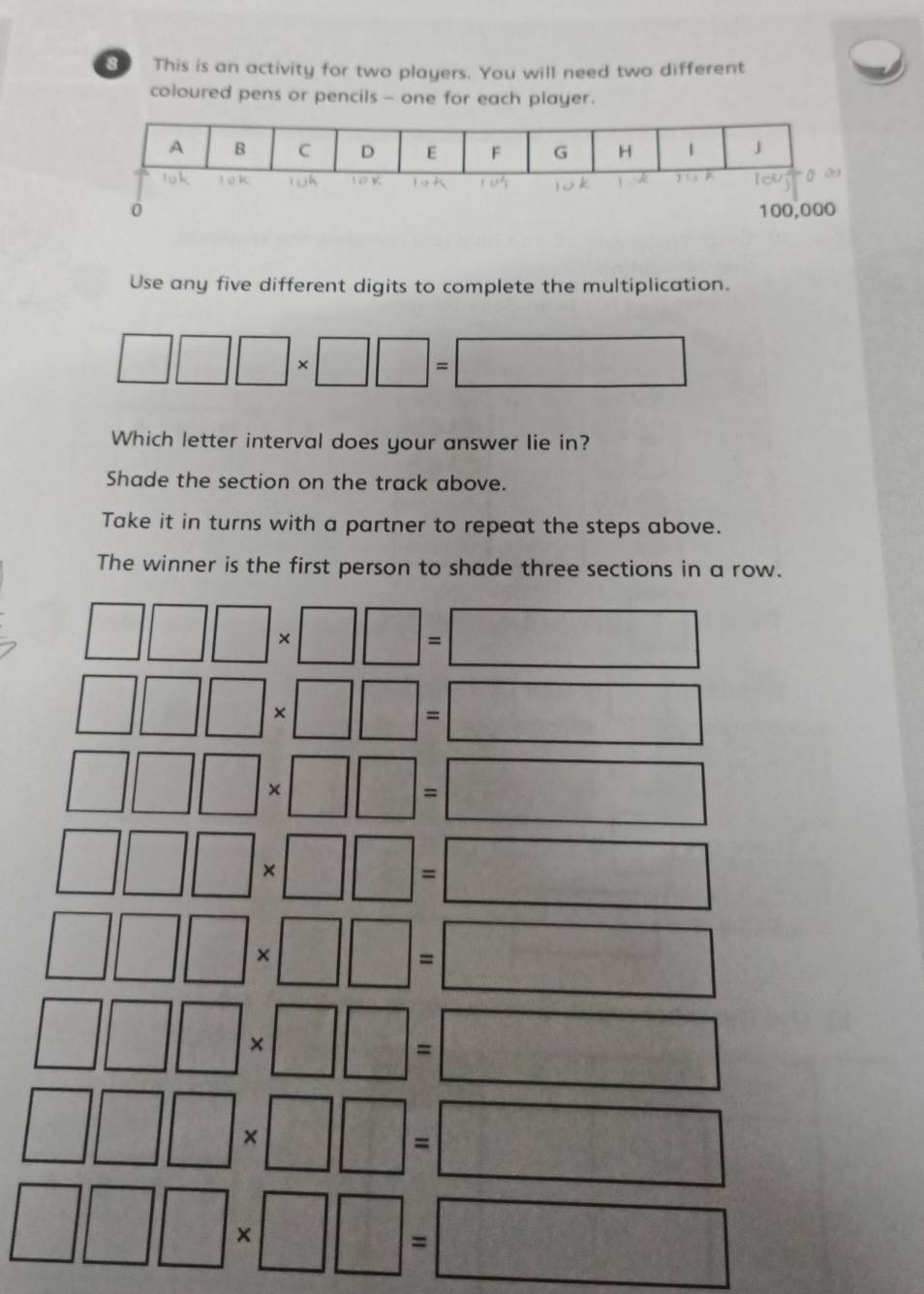 This is an activity for two players. You will need two different 
coloured pens or pencils - one for each player. 
Use any five different digits to complete the multiplication.
□ □ □ * □ □ =□
Which letter interval does your answer lie in? 
Shade the section on the track above. 
Take it in turns with a partner to repeat the steps above. 
The winner is the first person to shade three sections in a row.
□ □ □ * □ □ =□
□ □ □ * □ □ =□
□ □ □ * □ □ =□
□ □ □ * □ □ =□
□ □ □ * □ □ =□
□ □ □ * □ □ =□
□ □ □ * □ □ =□
□ □ □ * □ □ =□