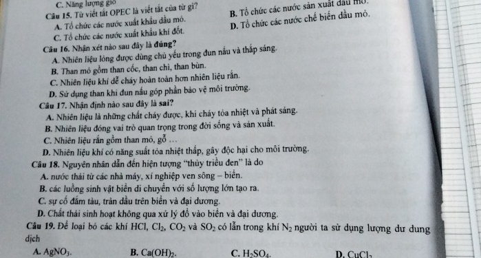 C. Năng lượng gió
Câu 15. Từ viết tắt OPEC là viết tắt của từ gì? B Tổ chức các nước sản xuất dau mộ.
A. Tổ chức các nước xuất khẩu dầu mô.
C. Tổ chức các nước xuất khẩu khí đốt. D. Tổ chức các nước chế biến dầu mỏ.
Câu 16. Nhận xét nào sau đây là đúng?
A. Nhiên liệu lỏng được dùng chủ yếu trong đun nấu và thắp sáng.
B. Than mó gồm than cốc, than chì, than bùn.
C. Nhiên liệu khí dễ cháy hoàn toàn hơn nhiên liệu rắn.
D. Sử dụng than khi đun nấu góp phần bảo vệ môi trường.
Câu 17. Nhận định nào sau đây là sai?
A. Nhiên liệu là những chất cháy được, khi cháy tỏa nhiệt và phát sáng.
B. Nhiên liệu đóng vai trò quan trọng trong đời sống và sản xuất.
C. Nhiên liệu rắn gồm than mỏ, gỗ ...
D. Nhiên liệu khí có năng suất tỏa nhiệt thấp, gây độc hại cho môi trường.
Cầu 18. Nguyên nhân dẫn đến hiện tượng “thủy triều đen” là do
A. nước thải từ các nhà máy, xí nghiệp ven sông - biển.
B. các luồng sinh vật biển di chuyền với số lượng lớn tạo ra.
C. sự cố đắm tàu, tràn dầu trên biển và đại dương.
D. Chất thải sinh hoạt không qua xử lý đồ vào biển và đại dương.
Câu 19. Để loại bỏ các khí HCl, Cl_2,CO_2 và SO_2 có lẫn trong khí N_2 người ta sử dụng lượng dư dung
djch
A. AgNO_3. B. Ca(OH)_2. C. H_2SO_4. D. C_11C_2