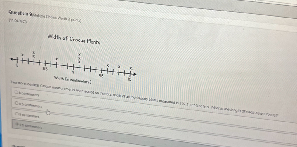 Question 9(Multiple Choice Worth 2 points)
(11.04 MC)
8 centimeters
al Crocus measurements were added so the total width of all the Crocus plants measured is 107.1 centimeters. What is the length of each new Crocus?
8.5 centimeters
9 centimeters
9.5 centimeters