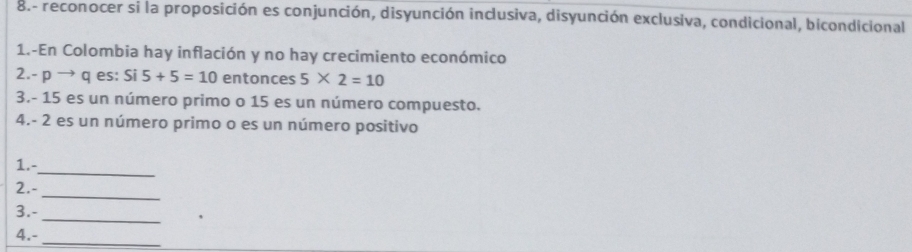 8.- reconocer si la proposición es conjunción, disyunción inclusiva, disyunción exclusiva, condicional, bicondicional 
1.-En Colombia hay inflación y no hay crecimiento económico 
2. - p → q es: Si5+5=10 entonces 5* 2=10
3. - 15 es un número primo o 15 es un número compuesto. 
4. - 2 es un número primo o es un número positivo 
_ 
1.- 
_ 
2.- 
3.- 
_ 
4.-_