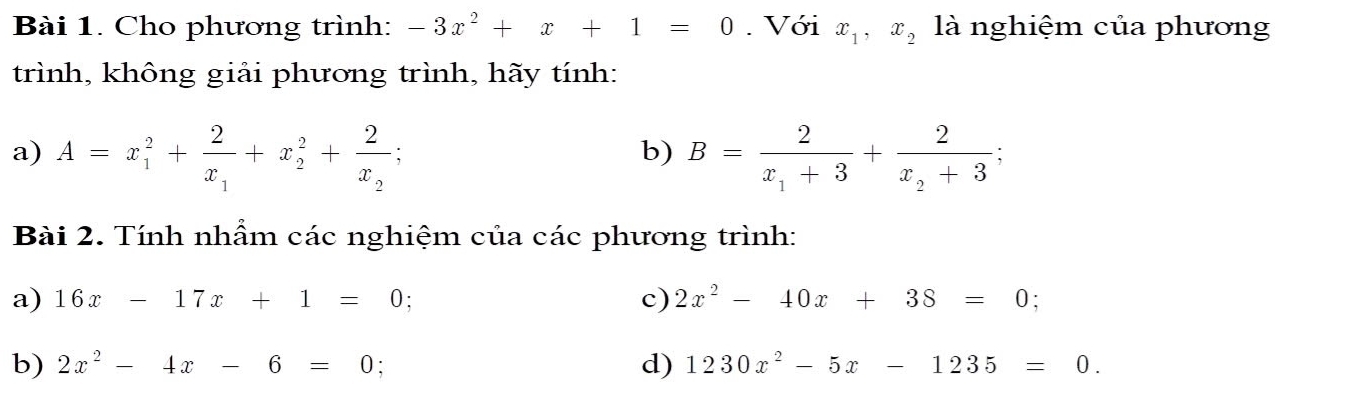 Cho phương trình: -3x^2+x+1=0. Với x_1, x_2 là nghiệm của phương 
trình, không giải phương trình, hãy tính: 
a) A=x_1^(2+frac 2)x_1+x_2^(2+frac 2)x_2; B=frac 2x_1+3+frac 2x_2+3; 
b) 
Bài 2. Tính nhầm các nghiệm của các phương trình: 
a) 16x-17x+1=0 ` c) 2x^2-40x+38=0; 
b) 2x^2-4x-6=0 : d) 1230x^2-5x-1235=0.