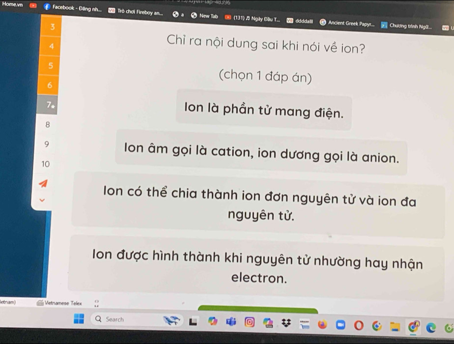 ayen-tap-48396
Home.vn Facebook - Đăng nh... Trò chơi Fireboy an... New Tab (131) Ngày Đầu T...
3
ddddalli Ancient Greek Papyr... Chương trình Ngữ... y l
4
Chỉ ra nội dung sai khi nói về ion?
5
(chọn 1 đáp án)
6
7*
Ion là phần tử mang điện.
8
9 Ion âm gọi là cation, ion dương gọi là anion.
10
Ion có thể chia thành ion đơn nguyên tử và ion đa
nguyên tử.
Ion được hình thành khi nguyên tử nhường hay nhận
electron.
letnam) Vetnamese Telex
Search