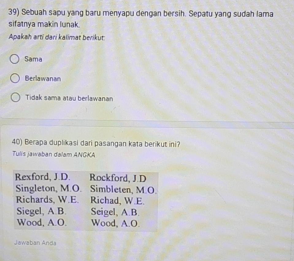 Sebuah sapu yang baru menyapu dengan bersih. Sepatu yang sudah lama
sifatnya makin lunak.
Apakah arti darí kalimat berikut:
Sama
Berlawanan
Tidak sama atau berlawanan
40) Berapa duplikasi dari pasangan kata berikut ini?
Tulis jawaban dalam ANGKA
Rexford, J.D. Rockford, J.D
Singleton, M.O. Simbleten, M.O.
Richards, W.E. Richad, W.E.
Siegel, A.B. Seigel, A.B.
Wood, A.O. Wood, A.O.
Jawaban Anda