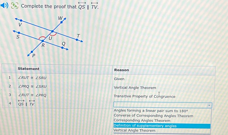 ) Complete the proof that overleftrightarrow QSparallel overleftrightarrow TV. 
Statement Reason
1 ∠ RUT≌ ∠ SRU
Given
2 ∠ PRQ≌ ∠ SRU Vertical Angle Theorem
3 ∠ RUT≌ ∠ PRQ Transitive Property of Congruence
4 overleftrightarrow QSparallel overleftrightarrow TV
Angles forming a linear pair sum to 180°
Converse of Corresponding Angles Theorem
Corresponding Angles Theorem
Definition of supplementary angles
Vertical Angle Theorem