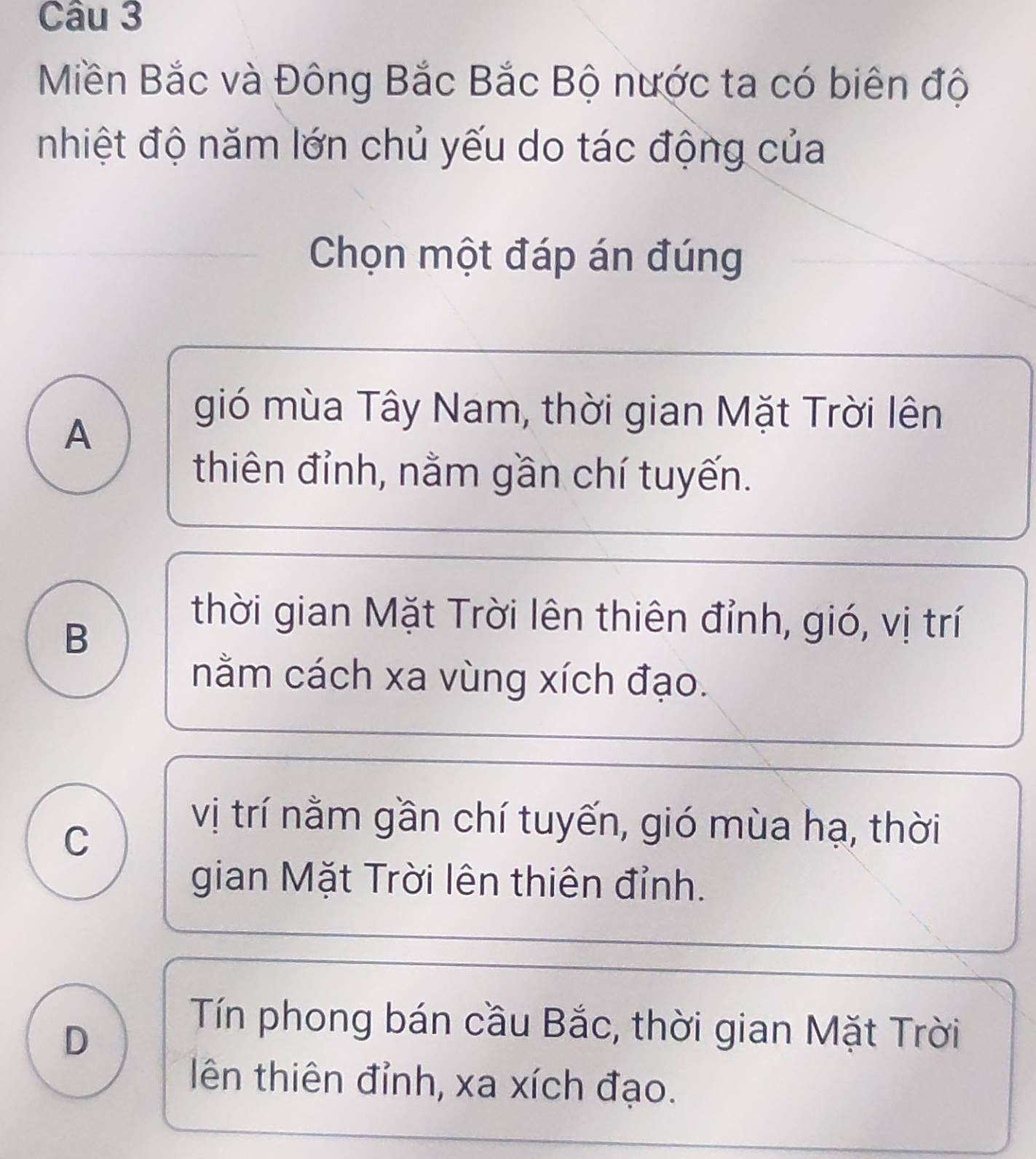 Miền Bắc và Đông Bắc Bắc Bộ nước ta có biên độ
nhiệt độ năm lớn chủ yếu do tác động của
Chọn một đáp án đúng
A
gió mùa Tây Nam, thời gian Mặt Trời lên
thiên đỉnh, nằm gần chí tuyến.
B
thời gian Mặt Trời lên thiên đỉnh, gió, vị trí
nằm cách xa vùng xích đạo.
C
vị trí nằm gần chí tuyến, gió mùa hạ, thời
gian Mặt Trời lên thiên đỉnh.
D
Tín phong bán cầu Bắc, thời gian Mặt Trời
ên thiên đỉnh, xa xích đạo.