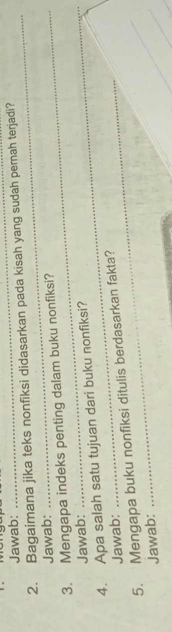 Jawab: 
_ 
2. Bagaimana jika teks nonfiksi didasarkan pada kisah yang sudah pernah terjadi? 
Jawab: 
3. Mengapa indeks penting dalam buku nonfiksi? 
Jawab:_ 
4. Apa salah satu tujuan dari buku nonfiksi? 
Jawab: 
5. Mengapa buku nonfiksi ditulis berdasarkan fakta? 
Jawab: