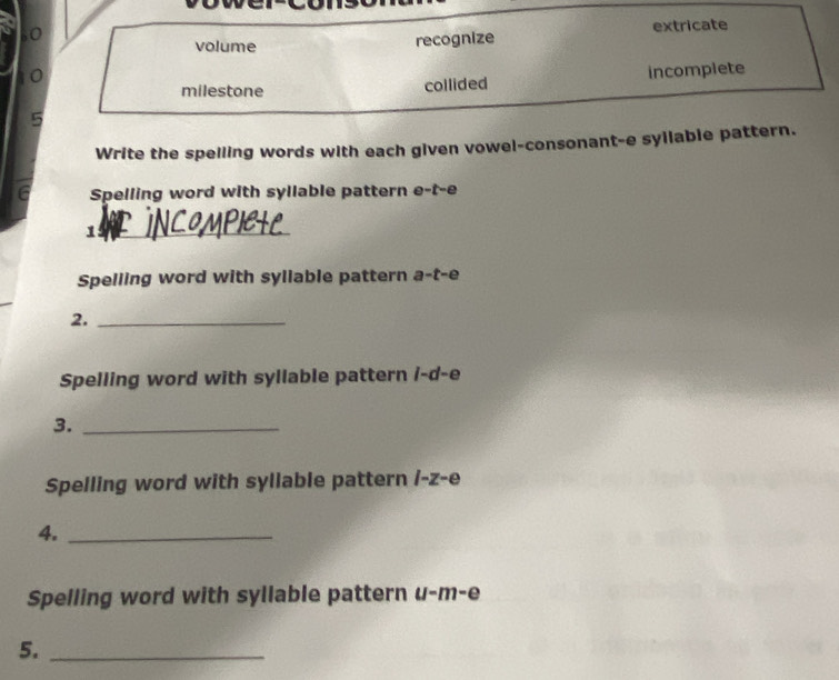 volume
recognize extricate
milestone collided incomplete
Write the spelling words with each given vowel-consonant-e syllable pattern.
6 Spelling word with syllable pattern e-t-e
_1
Spelling word with syllable pattern a-t-e
2._
Spelling word with syllable pattern /-d-e
3._
Spelling word with syllable pattern /-z-e
4._
Spelling word with syllable pattern u-m-e
5._