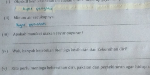 (1) Objektif kem kesinatan ini adaian untuk meler 
yr peng 
(ii) Minum air secukupnya. 
_ 
(iii) Apakah manfaat makan sayur-sayuran? 
_ 
(iv) Wah, banyak kelebihan menjaga kesihatan dan kebersihan diri! 
_ 
(v) Kita perlu menjaga kebersihan diri, pakaian dan persekitaran agar hidup s