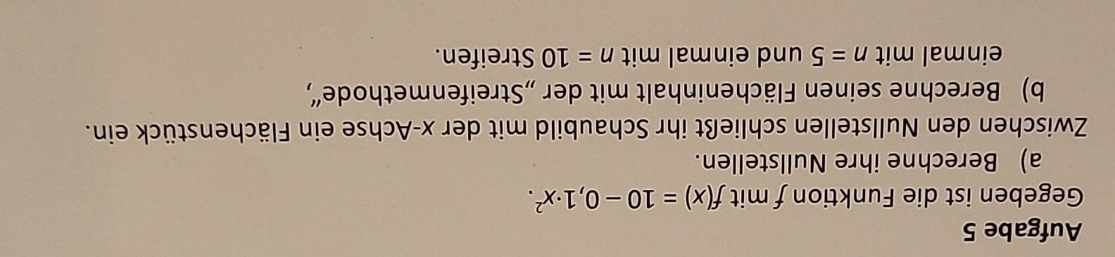 Aufgabe 5 
Gegeben ist die Funktion f mit f(x)=10-0,1· x^2. 
a) Berechne ihre Nullstellen. 
Zwischen den Nullstellen schließt ihr Schaubild mit der x -Achse ein Flächenstück ein. 
b) Berechne seinen Flächeninhalt mit der „Streifenmethode“, 
einmal mit n=5 und einmal mit n=10 Streifen.