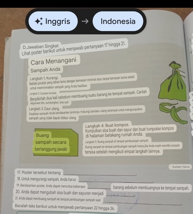 Inggris Indonesia
3.
D.Jawaban Singkat
Lihat poster berikut untuk menjawab pertanyaan 17 hingga 21.
Cara Menangani
Sampah Anda
Langkah 1: Kurangi.
Belilah produk yang tahan lama dengan kemasan minimal atau tanpa kemasan sama sekali
untuk meminimalkan sampah yang Anda hasilkan.
Langkah 2: Gunakan kembali.
Berpikirlah dua kali sebelum membuang suatu barang ke tempat sampah. Carilah
kegunaan lain, sumbangkan, atau jual.
Langkah 3: Daur ulang.
Pisahkan sampah Anda berdasarkan jenisnya. Hubungi pendaur ulang setempat untuk mengumpulkan
sampah yang tidak dapat didaur ulang
Langkah 4: Buat kompos.
Kumpulkan sisa buah dan sayur dan buat tumpukan kompos
Buang di halaman belakang rumah Anda.
sampah secara Langkah 5: Buang sampah di tempat pembuangan sampah.
Buang sampah ke tempat pembuangan sampah hanya jika Anda masih memiliki sampah
bertanggung jawab tersisa setelah mengikuti empat langkah lainnya.
Sumber: Canva
17. Poster tersebut tentang _.
_
18. Untuk mengurangi sampah, Anda harus
.
19. Berdasarkan poster, Anda dapat mencoba beberapa _barang sebelum membuangnya ke tempat sampah.
20. Anda dapat mengubah sisa buah dan sayuran menjadi_
_
21. Anda dapat membuang sampah ke tempat pembuangan sampah saat
_.
Bacalah teks berikut untuk menjawab pertanyaan 22 hingga 26.