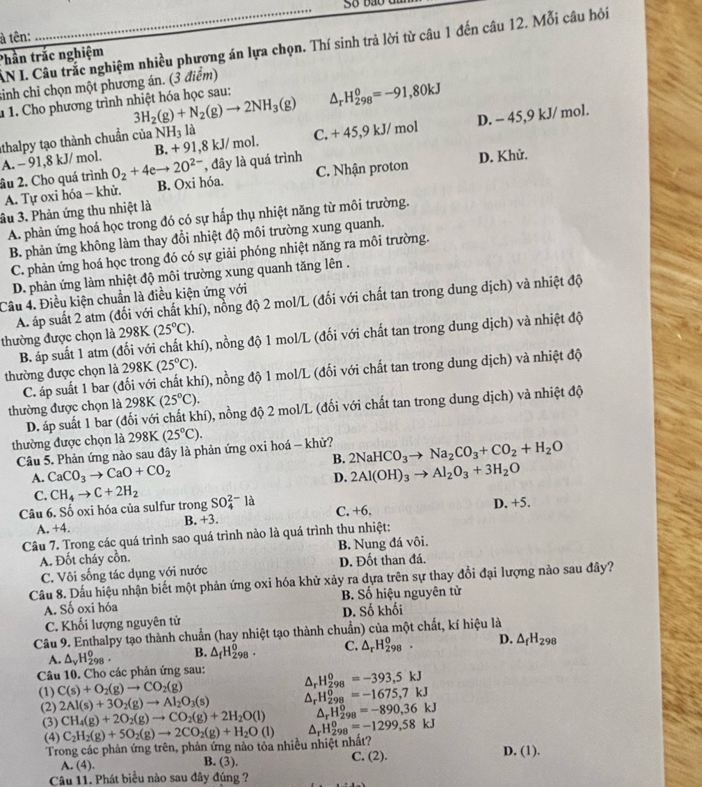 So bão du
à tên:
AN I. Câu trắc nghiệm nhiều phương án lựa chọn. Thí sinh trả lời từ câu 1 đến câu 12. Mỗi câu hỏi
Phần trắc nghiệm
sinh chỉ chọn một phương án. (3 điểm)
3H_2(g)+N_2(g)to 2NH_3(g) △ _rH_(298)^0=-91,80kJ
1 1. Cho phương trình nhiệt hóa học sau:
A. - 91,8 kJ/ mol. B. + 91,8 kJ/ mol. C. + 45,9 kJ/ mol D. - 45,9 kJ/ mol.
thalpy tạo thành chuẩn của NH_31 à
, đây là quá trình
A. Tự oxi hóa - khử. C. Nhận proton D. Khử.
âu 2. Cho quá trình O_2+4eto 2O^(2-) B. Oxi hóa.
ầu 3. Phản ứng thu nhiệt là
A. phản ứng hoá học trong đó có sự hấp thụ nhiệt năng từ môi trường.
B. phản ứng không làm thay đổi nhiệt độ môi trường xung quanh.
C. phản ứng hoá học trong đó có sự giải phóng nhiệt năng ra môi trường.
D. phản ứng làm nhiệt độ môi trường xung quanh tăng lên .
Câu 4. Điều kiện chuẩn là điều kiện ứng với
A. áp suất 2 atm (đối với chất khí), nổng độ 2 mol/L (đối với chất tan trong dung dịch) và nhiệt độ
thường được chọn là 298K (25°C).
B. áp suất 1 atm (đối với chất khí), nồng độ 1 mol/L (đối với chất tan trong dung dịch) và nhiệt độ
thường được chọn là 298K(25°C).
C. áp suất 1 bar (đối với chất khí), nồng độ 1 mol/L (đối với chất tan trong dung dịch) và nhiệt độ
thường được chọn là 298K(25°C).
D. áp suất 1 bar (đối với chất khí), nồng độ 2 mol/L (đối với chất tan trong dung dịch) và nhiệt độ
thường được chọn là 298K(25°C).
Câu 5. Phản ứng nào sau đây là phản ứng oxi hoá - khử? 2NaHCO_3to Na_2CO_3+CO_2+H_2O
B.
A. CaCO_3to CaO+CO_2 D. 2Al(OH)_3to Al_2O_3+3H_2O
C. CH_4to C+2H_2
Câu 6. Số oxi hóa của sulfur trong SO_4^((2-)la
B. +3. C. +6. D. +5.
A. +4.
Câu 7. Trong các quá trình sao quá trình nào là quá trình thu nhiệt:
A. Đốt cháy cồn. B. Nung đá vôi.
C. Vôi sống tác dụng với nước D. Đốt than đá.
Câu 8. Dấu hiệu nhận biết một phản ứng oxi hóa khử xảy ra dựa trên sự thay đồi đại lượng nào sau đây?
A. Số oxi hóa B. Số hiệu nguyên tử
C. Khối lượng nguyên tử D. Số khối
Câu 9. Enthalpy tạo thành chuẩn (hay nhiệt tạo thành chuẩn) của một chất, kí hiệu là
D.
A. △ _v)H_(298)^0. △ _fH_(298)^0. △ _rH_(298)^0. △ _fH_298
B.
C.
Câu 10. Cho các phản ứng sau:
△ _rH_(298)^0=-393,5kJ
(1) C(s)+O_2(g)to CO_2(g)
(2) 2Al(s)+3O_2(g)to Al_2O_3(s) △ _rH_(298)^0=-1675,7kJ
△ _rH_(298)^0=-890,36kJ
(3) CH_4(g)+2O_2(g)to CO_2(g)+2H_2O(l) △ _rH_(298)^0=-1299,58kJ
(4) C_2H_2(g)+5O_2(g)to 2CO_2(g)+H_2O(l)
Trong các phản ứng trên, phản ứng nào tỏa nhiều nhiệt nhất? D. (1).
A. (4). B. (3). C. (2).
Câu 11. Phát biểu nào sau đây đúng ?