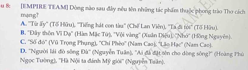 Su 8: [EMPIRE TEAM] Dòng nào sau đây nêu tên những tác phẩm thuộc phong trào Thơ cách
mạng?
A. ''Từ ấy'' (Tố Hữu), ''Tiếng hát con tàu'' (Chế Lan Viên), ''Ta đi tới'' (Tố Hữu).
B. ''Đây thôn Vĩ Dạ'' (Hàn Mặc Tử), ''Vội vàng'' (Xuân Diệu), ''Nhớ'' (Hồng Nguyên).
C. ''Số đỏ'' (Vũ Trọng Phụng), ''Chí Phèo'' (Nam Cao), ''Lão Hạc'' (Nam Cao).
D. ''Người lái đò sông Đà'' (Nguyễn Tuân), ''Ai đã đặt tên cho dòng sông?'' (Hoàng Phú
Ngọc Tường), ''Hà Nội ta đánh Mỹ giỏi'' (Nguyễn Tuân).