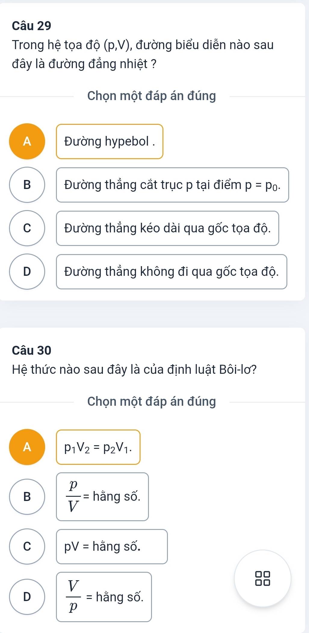 Trong hệ tọa độ (p,V) , đường biểu diễn nào sau
đây là đường đẳng nhiệt ?
Chọn một đáp án đúng
A Đường hypebol .
B Đường thẳng cắt trục p tại điểm p=p_0.
C Đường thẳng kéo dài qua gốc tọa độ.
D Đường thẳng không đi qua gốc tọa độ.
Câu 30
Hệ thức nào sau đây là của định luật Bôi-lơ?
Chọn một đáp án đúng
A p_1V_2=p_2V_1.
B  p/V = hằng số.
C pV= hằng số.
D  V/p = hằng số.