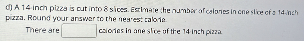 A 14-inch pizza is cut into 8 slices. Estimate the number of calories in one slice of a 14-inch
pizza. Round your answer to the nearest calorie. 
There are □ calories in one slice of the 14-inch pizza.