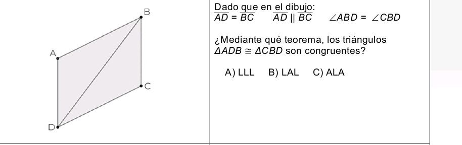 Dado que en el dibujo:
overline AD=overline BC overline ADparallel overline BC ∠ ABD=∠ CBD
¿Mediante qué teorema, los triángulos
son congruentes?
△ ADB≌ △ CBD
A) LLL B) LAL C) ALA