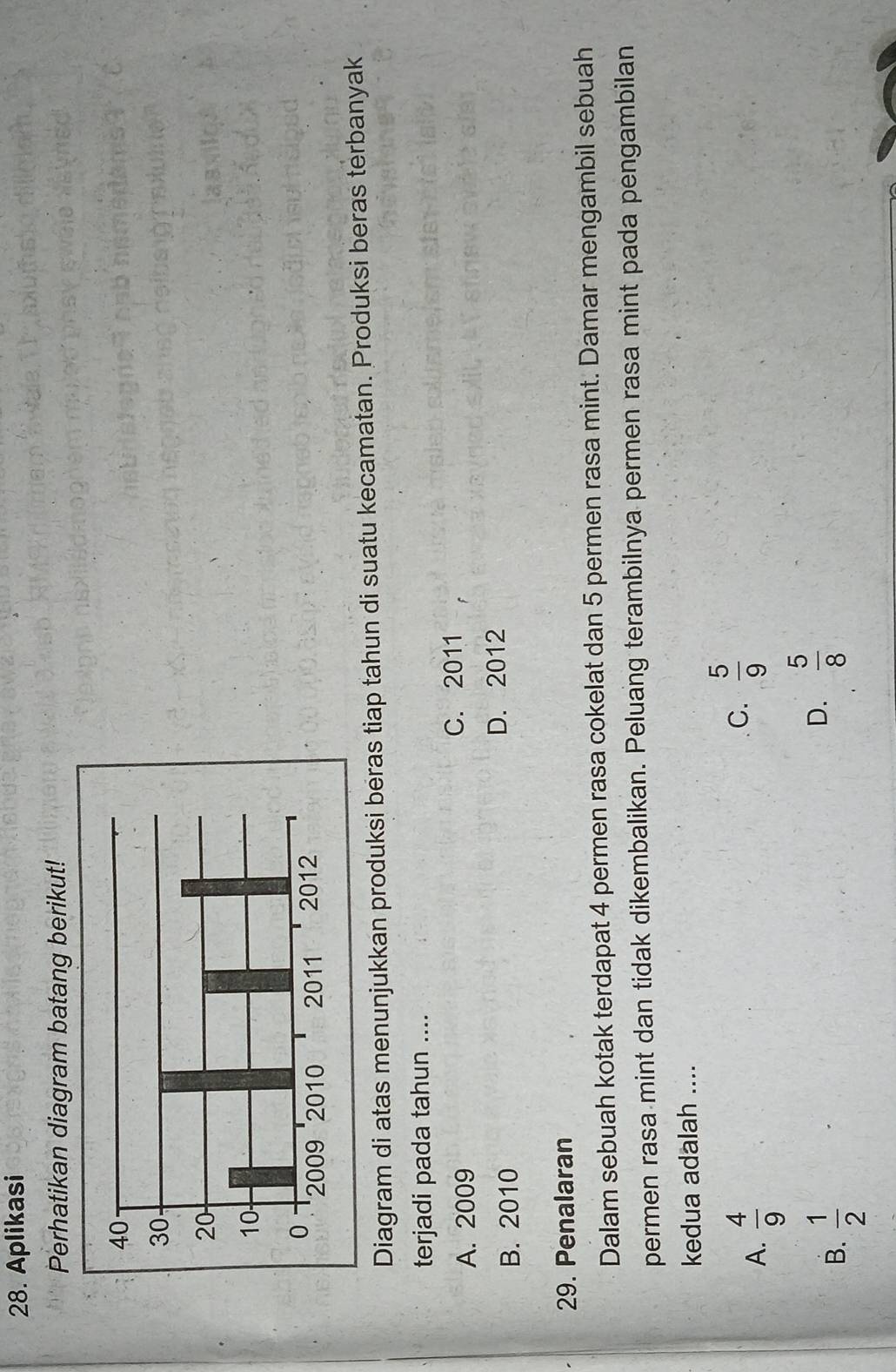 Aplikasi
Perhatikan diagram batang berikut!
Diagram di atas menunjukkan produksi beras tiap tahun di suatu kecamatan. Produksi beras terbanyak
terjadi pada tahun ....
A. 2009
C. 2011
B. 2010 D. 2012
29. Penalaran
Dalam sebuah kotak terdapat 4 permen rasa cokelat dan 5 permen rasa mint. Damar mengambil sebuah
permen rasa mint dan tidak dikembalikan. Peluang terambilnya permen rasa mint pada pengambilan
kedua adalah ....
A.  4/9 
C.  5/9 
B.  1/2 
D.  5/8 