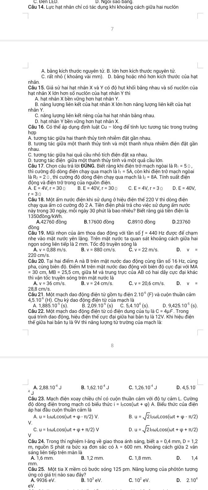 Đen LED. D. Ngoi são bang.
Câu 14. Lực hạt nhân chỉ có tác dụng khi khoảng cách giữa hai nuclôn
A. bằng kích thước nguyên tử. B. lớn hơn kích thước nguyên tử.
C. rất nhỏ ( khoảng vài mm). D. bằng hoặc nhỏ hơn kích thước của hạt
nhân
Câu 15. Giả sử hai hạt nhân X và Y có độ hụt khối bằng nhau và số nuclôn của
hạt nhân X lớn hơn số nuclôn của hạt nhân Y thì
A. hạt nhân X bền vững hơn hạt nhân Y.
B. năng lượng liên kết của hạt nhân X lớn hơn năng lượng liên kết của hạt
nhân Y.
C. năng lượng liên kết riêng của hai hạt nhân bằng nhau.
D. hạt nhân Y bền vững hơn hạt nhân X.
Câu 16. Có thể áp dụng định luật Cu-10 ng để tính lực tương tác trong trường
hợp
A. tương tác giữa hai thanh thủy tinh nhiễm đặt gần nhau.
B. tương tác giữa một thanh thủy tinh và một thanh nhựa nhiễm điện đặt gần
nhau
C. tương tác giữa hai quả cầu nhỏ tích điện đặt xa nhau.
D. tương tác điện giữa một thanh thủy tinh và một quả cầu lớn.
Câu 17. Chọn câu trả lời ĐÚNG. Biết rằng khi điện trở mạch ngòai là R_1=5Omega ,
thì cường độ dòng điện chạy qua mạch là I_1=5A A, còn khi điện trở mạch ngòai
là R_2=2Omega , thì cường độ dòng điện chạy qua mạch là I_2=8A.. Tính suất điện
động và điện trở trong của nguồn điện.
A E=4V,r=30Omega B. E=40V,r=30Omega C. E=4V,r=3Omega D. E=40V,
r=30
Câu 18. Một ấm nước điện khi sử dụng ở hiệu điện thế 220 V thì dòng điện
chạy qua ấm có cường độ 2 A. Tiền điện phải trả cho việc sử dụng ấm nước
này trong 30 ngày, mỗi ngày 30 phút là bao nhiêu? Biết rằng giá tiền điện là
1350đồng/kWh.
A.42760 đồng B.17600 đồng C.8910 đồng D.23760
đồng
Câu 19. Mũi nhọn của âm thoa dao động với tã nsif=440Hz : được để chạm
nhẹ vào mặt nước yên lặng. Trên mặt nước ta quan sát khoảng cách giữa hai
ngọn sóng liên tiếp là 2 mm. Tốc độ truyền sóng là
A. v=0.8 m/s B. v=880cm /s. C. v=22m/s. D. v=
220 cm/s.
Câu 20. Tại hai điểm A nà B trên mặt nước dao động cùng tần số 16 Hz, cùng
pha, cùng biên độ. Điểm M trên mặt nước dao động với biên độ cực đại với MA
=30 cm MB=25,5 cm, giữa M và trung trực của AB có hai dãy cực đại khác
thì vận tốc truyền sóng trễn mặt nước là
A. v=36 cm/s. B. v=24 cm/s. C. v=20,6 cm/s. D. v=
28,8 cm/s.
Câu 21. Một mạch dao động điện từ gồm tụ điện 2.10^(-6)(F) và cuộn thuần cảm
4.5.10° (H) . Chu kỳ dao động điện từ của mạch là
A. 1,885. 10^(-5)(s). B. 2,09.10^(-6) (s) C.5,4.10^4(s). D 9,425.10^(-5)(s)
Câu 22. Một mạch dao động điện từ có điện dung của tụ là C=4mu F. Trong
quá trình dao động, hiệu điện thế cực đại giữa hai bản tụ là 12V. Khi hiệu điện
thế giữa hai bản tụ là 9V thì năng lượng từ trường của mạch là:
8
A. 2,88.10^(-4)J B. 1,62.10^(-4)J C. 1,26.10^(-4)J D. 4,5.10^.
Câu 23. Mạch điện xoay chiều chỉ có cuộn thuần cảm với độ tự cảm L. Cường
độ dòng điện trong mạch có biểu thức i=I_0cos (omega t+varphi ) A. Biểu thức của điễn
áp hai đầu cuộn thuần cảm là
A. u=I_0omega Lcos (omega t+varphi -π /2)V. B. u=sqrt(2)I_0omega Lcos (omega t+varphi -π /2)
V.
C. u=I_0omega Lcos (omega t+varphi +π /2) D. u=sqrt(2)l_0omega Lcos (omega t+varphi +π /2)
√
Câu 24. Trong thí nghiệm I-âng về giao thoa ánh sáng, ,bieta=0,4mm,D=1,2
m, nguồn S phát ra bức xạ đơn sắc có lambda =600nm. Khoảng cách giữa 2 vân
sáng liên tiếp trên màn là
A. 1,6 mm. B. 1,2 mm. C. 1,8 mm. D. 1,4
mm.
Câu 25. Một tia X mềm có bước sóng 125 pm. Năng lượng của phôtôn tương
ứng có giá trị nào sau đây?
A. 9936 eV B. 10^3eV C. 10^2eV. D. 2.10^4
eV.