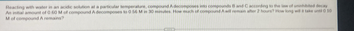 Reacting with water in an acidic solution at a particular temperature, compound Adecomposes into compounds B and C according to the law of uninhibited decay 
An initial amount of 0.60 M of compound A decomposes to 0.56 M in 30 minutes. How much of compound Awill remain after 2 hours? How long will it take until 0.10
M of compound A remains?