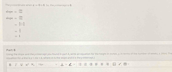 The y-coordinate when x=0 k 6.S , the y-intercept is 6
slope = rine/run 
slope = rive/ren 
= (8-6)/2-6 
= 2/2 
=1
Part B
Using the slope and the y-intercept you found in part A, write an equation for the height in inches, y, in terms of the number of weeks, x. (Hint: The
equation for a line is y=mx+b , where m is the slope and b is the y-intercept.]
B I x^2x_2 15px