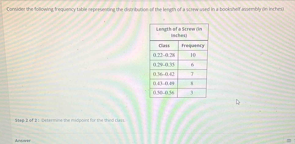 Consider the following frequency table representing the distribution of the length of a screw used in a bookshelf assembly (in inches) 
Step 2 of 2 : Determine the midpoint for the third class. 
Answer