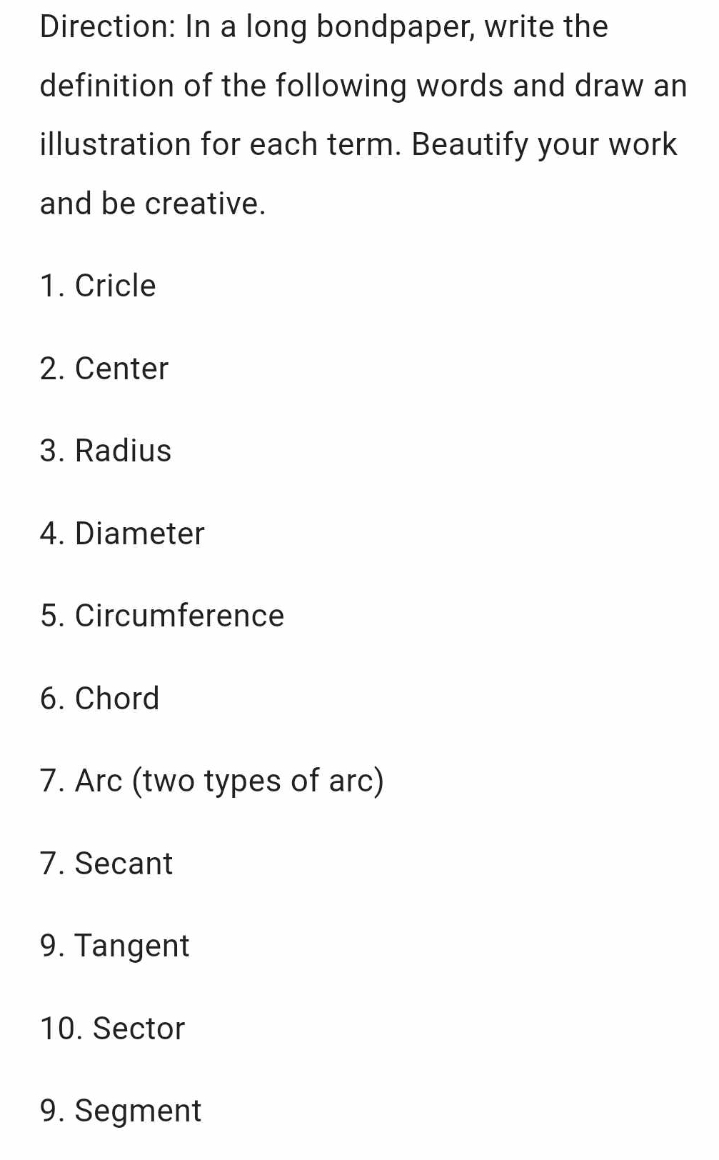 Direction: In a long bondpaper, write the 
definition of the following words and draw an 
illustration for each term. Beautify your work 
and be creative. 
1. Cricle 
2. Center 
3. Radius 
4. Diameter 
5. Circumference 
6. Chord 
7. Arc (two types of arc) 
7. Secant 
9. Tangent 
10. Sector 
9. Segment