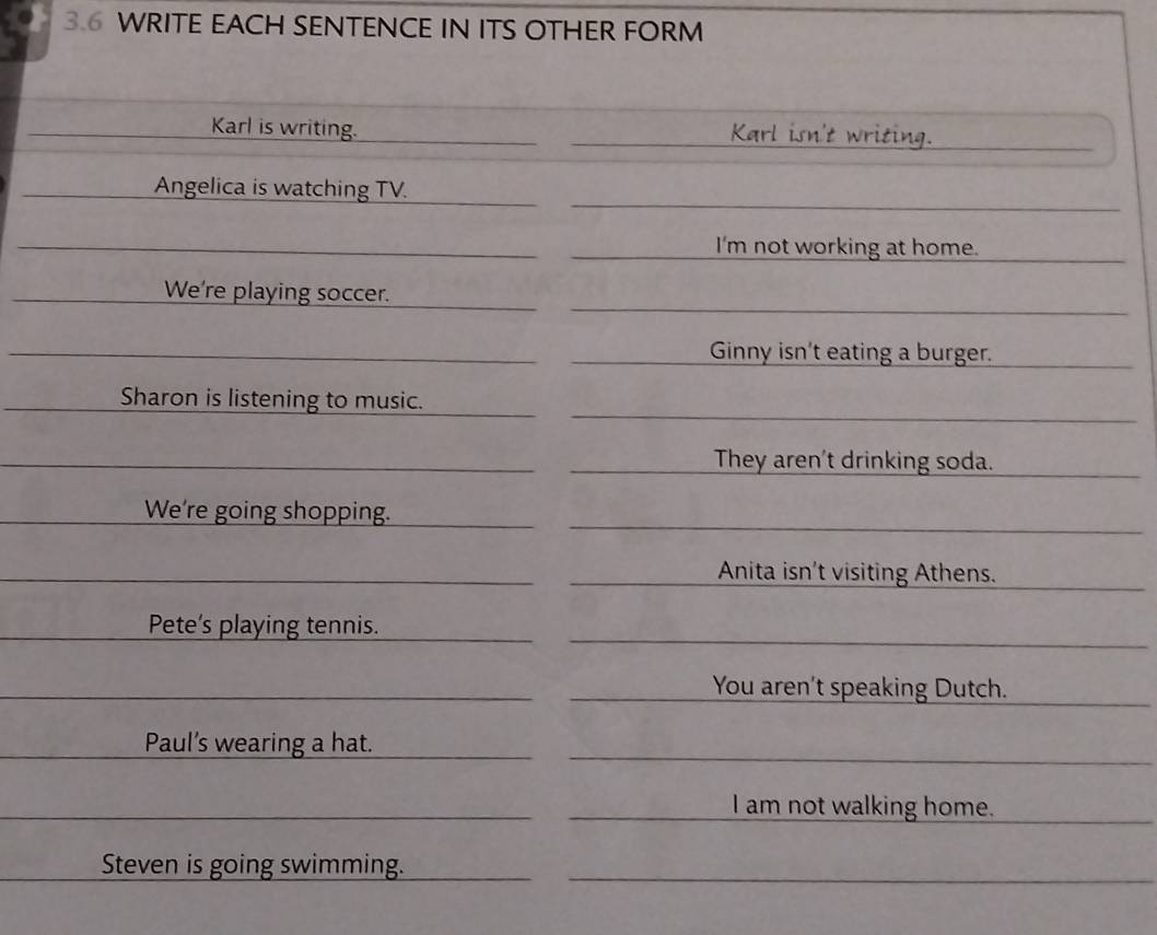 3.6 WRITE EACH SENTENCE IN ITS OTHER FORM
Karl is writing. Karl isn't writing.
Angelica is watching TV.
I'm not working at home.
We're playing soccer.
Ginny isn't eating a burger.
Sharon is listening to music.
They aren't drinking soda.
We're going shopping.
Anita isn't visiting Athens.
Pete's playing tennis.
You aren't speaking Dutch.
Paul’s wearing a hat.
I am not walking home.
Steven is going swimming.