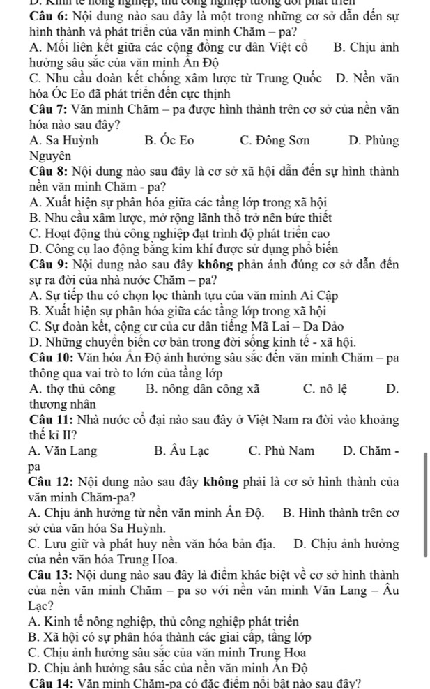 Kih tế nồng ngmệp, thứ công ngmẹp tướng đổi phất thên
Câu 6: Nội dung nào sau đây là một trong những cơ sở dẫn đến sự
hình thành và phát triên của văn minh Chăm - pa?
A. Mối liên kết giữa các cộng đồng cư dân Việt cổ B. Chịu ảnh
hưởng sâu sắc của văn minh Ấn Độ
C. Nhu cầu đoàn kết chống xâm lược từ Trung Quốc D. Nền văn
hóa Óc Eo đã phát triển đến cực thịnh
Câu 7: Văn minh Chăm - pa được hình thành trên cơ sở của nền văn
hóa nào sau đây?
A. Sa Huỳnh B. Óc Eo C. Đông Sơn D. Phùng
Nguyên
Câu 8: Nội dung nào sau đây là cơ sở xã hội dẫn đến sự hình thành
nền văn minh Chăm - pa?
A. Xuất hiện sự phân hóa giữa các tầng lớp trong xã hội
B. Nhu cầu xâm lược, mở rộng lãnh thổ trở nên bức thiết
C. Hoạt động thủ công nghiệp đạt trình độ phát triển cao
D. Công cụ lao động bằng kim khí được sử dụng phổ biến
Câu 9: Nội dung nào sau đây không phản ánh đúng cơ sở dẫn đến
sự ra đời của nhà nước Chăm - pa?
A. Sự tiếp thu có chọn lọc thành tựu của văn minh Ai Cập
B. Xuất hiện sự phân hóa giữa các tầng lớp trong xã hội
C. Sự đoàn kết, cộng cư của cư dân tiếng Mã Lai - Đa Đảo
D. Những chuyển biến cơ bản trong đời sống kinh tế - xã hội.
Câu 10: Văn hóa Ấn Độ ảnh hưởng sâu sắc đến văn minh Chăm - pa
thông qua vai trò to lớn của tầng lớp
A. thợ thủ công B. nông dân công xã C. nô lệ D.
thương nhân
Câu 11: Nhà nước cổ đại nào sau đây ở Việt Nam ra đời vào khoảng
thế ki II?
A. Văn Lang B. Âu Lạc C. Phù Nam D. Chăm -
pa
Câu 12: Nội dung nào sau đây không phải là cơ sở hình thành của
văn minh Chăm-pa?
A. Chịu ảnh hưởng từ nền văn minh Ấn Độ. B. Hình thành trên cơ
sở của văn hóa Sa Huỳnh.
C. Lưu giữ và phát huy nền văn hóa bản địa. D. Chịu ảnh hưởng
của nền văn hóa Trung Hoa.
Câu 13: Nội dung nào sau đây là điểm khác biệt về cơ sở hình thành
của nền văn minh Chăm - pa so với nền văn minh Văn Lang - Âu
Lạc?
A. Kinh tế nông nghiệp, thủ công nghiệp phát triển
B. Xã hội có sự phân hóa thành các giai cấp, tầng lớp
C. Chịu ảnh hưởng sâu sắc của văn minh Trung Hoa
D. Chịu ảnh hưởng sâu sắc của nền văn minh Ấn Độ
Câu 14: Văn minh Chăm-pa có đặc điểm nổi bật nào sau đây?