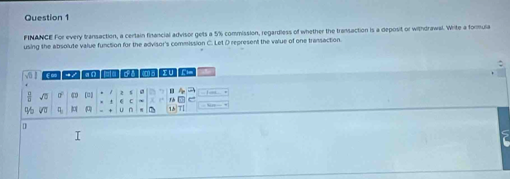 FINANCE For every transaction, a certain financial advisor gets a 5% commission, regardless of whether the transaction is a deposit or withdrawal. Write a formula 
using the absolute value function for the advisor's commission C. Let D represent the value of one transaction. 
E∞ - / (D) δ Σ ∪ 
 □ /□   sqrt(0) 0° (n) [D] 2 s B A. I a 
C 1b^1/_0 sqrt[□](□ ) q_1 || (U) U n π 15 n Sp— * 
[]