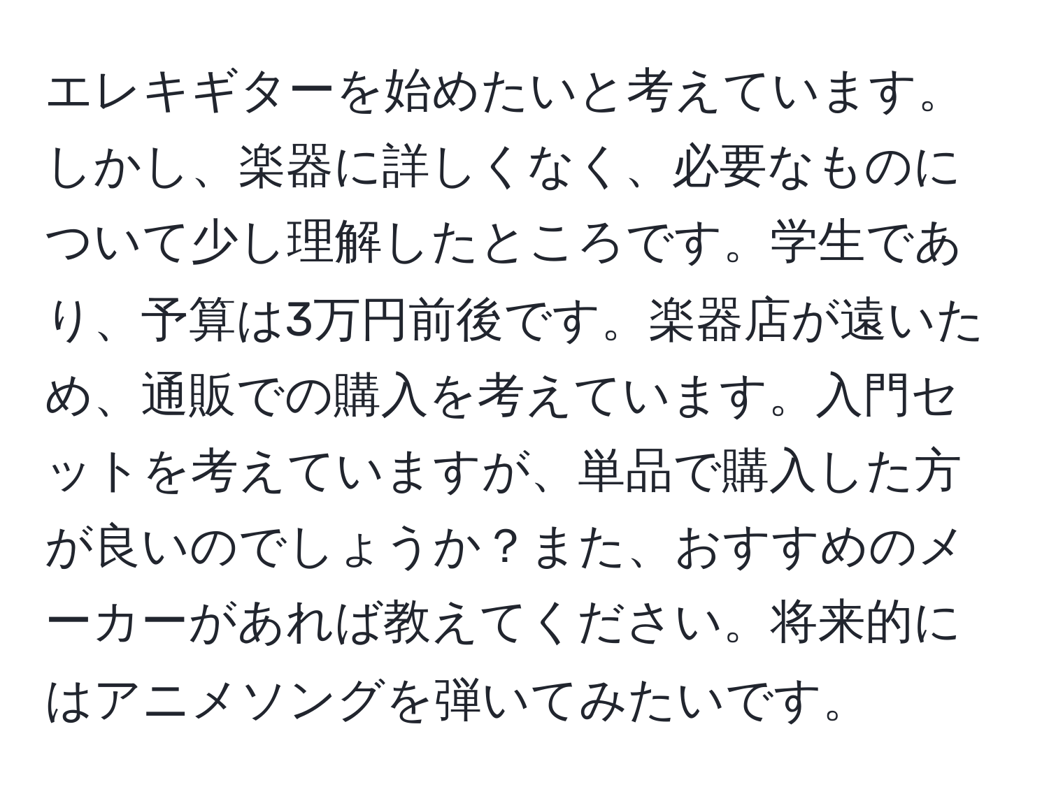 エレキギターを始めたいと考えています。しかし、楽器に詳しくなく、必要なものについて少し理解したところです。学生であり、予算は3万円前後です。楽器店が遠いため、通販での購入を考えています。入門セットを考えていますが、単品で購入した方が良いのでしょうか？また、おすすめのメーカーがあれば教えてください。将来的にはアニメソングを弾いてみたいです。