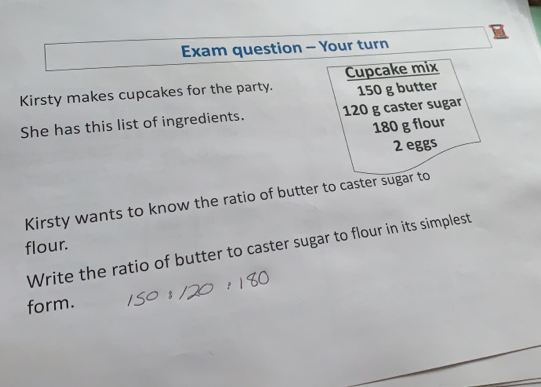 Exam question - Your turn
Cupcake mix
Kirsty makes cupcakes for the party. 150 g butter
She has this list of ingredients. 120 g caster sugar
180 g flour
2 eggs
Kirsty wants to know the ratio of butter to caster sugar to
flour.
Write the ratio of butter to caster sugar to flour in its simplest
form. S0：120