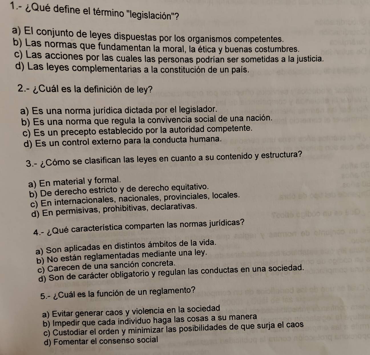 1.- ¿Qué define el término ''legislación''?
a) El conjunto de leyes dispuestas por los organismos competentes.
b) Las normas que fundamentan la moral, la ética y buenas costumbres.
c) Las acciones por las cuales las personas podrían ser sometidas a la justicia.
d) Las leyes complementarias a la constitución de un país.
2.- ¿Cuál es la definición de ley?
a) Es una norma jurídica dictada por el legislador.
b) Es una norma que regula la convivencia social de una nación.
c) Es un precepto establecido por la autoridad competente.
d) Es un control externo para la conducta humana.
3.- ¿Cómo se clasifican las leyes en cuanto a su contenido y estructura?
a) En material y formal.
b) De derecho estricto y de derecho equitativo.
c) En internacionales, nacionales, provinciales, locales.
d) En permisivas, prohibitivas, declarativas.
4.- ¿Qué característica comparten las normas jurídicas?
a) Son aplicadas en distintos ámbitos de la vida.
b) No están reglamentadas mediante una ley.
c) Carecen de una sanción concreta.
d) Son de carácter obligatorio y regulan las conductas en una sociedad.
5.- ¿Cuál es la función de un reglamento?
a) Evitar generar caos y violencia en la sociedad
b) Impedir que cada individuo haga las cosas a su manera
c) Custodiar el orden y minimizar las posibilidades de que surja el caos
d) Fomentar el consenso social