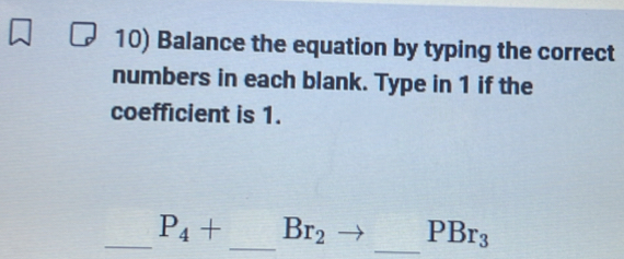 Balance the equation by typing the correct 
numbers in each blank. Type in 1 if the 
coefficient is 1. 
_ P_4+ _  Br_2 _ PBr_3