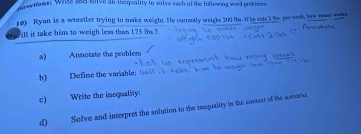 birections: Write and so1ve an inequality to solve each of the following word problems 
10) Ryan is a wrestler trying to make weight. He currently weighs 200 lbs. If he cuts 2 lbs. per week, how many weeks
ill it take him to weigh less than 175 lbs.? 
a) Annotate the problem 
b) Define the variable: 
c) Write the inequality: 
d) Solve and interpret the solution to the inequality in the context of the scenario: