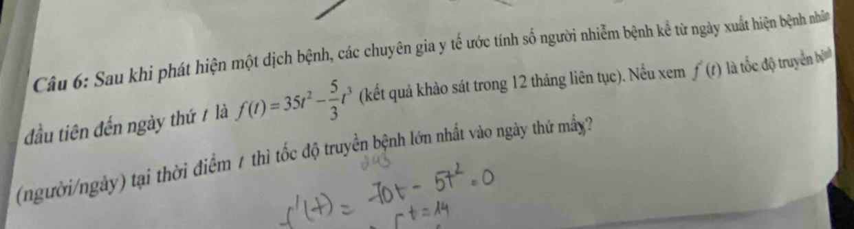 Sau khi phát hiện một dịch bệnh, các chuyên gia y tế ước tính số người nhiễm bệnh kể từ ngày xuất hiện bệnh nhâm 
đầu tiên đến ngày thứ / là f(t)=35t^2- 5/3 t^3 (kết quả khào sát trong 12 tháng liên tục). Nếu xem f'(t) là tốc độ truyền bịnh 
(người/ngày) tại thời điểm 7 thì tốc độ truyền bệnh lớn nhất vào ngày thứ mấy?