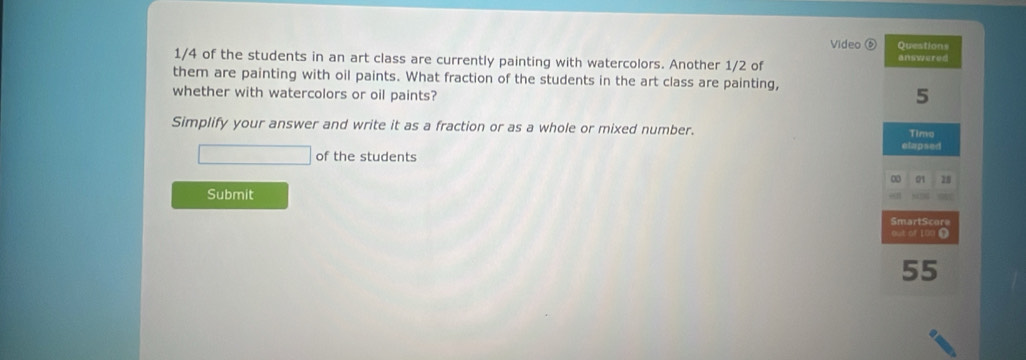 Video ⑥ Question= 
1/4 of the students in an art class are currently painting with watercolors. Another 1/2 of 
answered 
them are painting with oil paints. What fraction of the students in the art class are painting, 
whether with watercolors or oil paints? 
5 
Simplify your answer and write it as a fraction or as a whole or mixed number. Timo 
elapsed 
of the students 
0 01 28
Submit 
Smarter 
out of 100 Ω
55