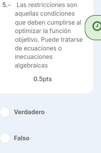 5.- Las restricciones son
aquellas condiciones
que deben cumplirse al a
optimizar la función
objetivo. Puede tratarse
de ecuaciones o
inecuaciones
algebraicas
0.5pts
Verdadero
Falso