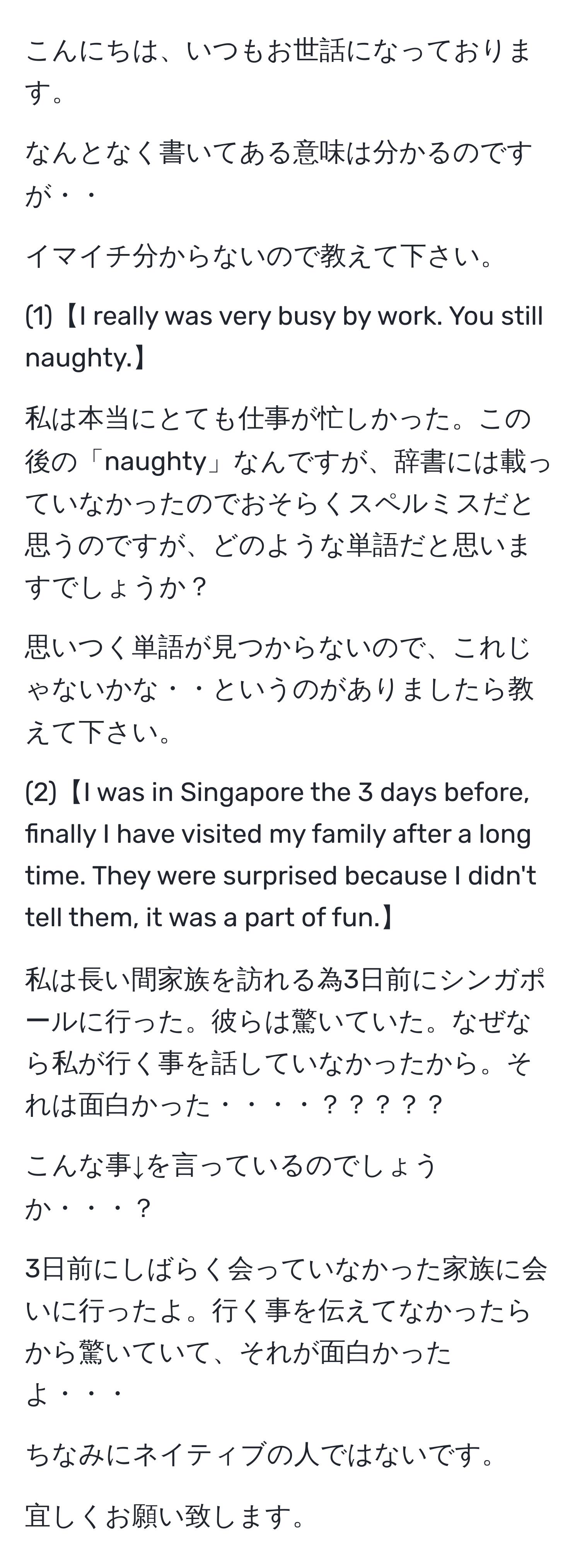 こんにちは、いつもお世話になっております。

なんとなく書いてある意味は分かるのですが・・

イマイチ分からないので教えて下さい。

(1)【I really was very busy by work. You still naughty.】

私は本当にとても仕事が忙しかった。この後の「naughty」なんですが、辞書には載っていなかったのでおそらくスペルミスだと思うのですが、どのような単語だと思いますでしょうか？

思いつく単語が見つからないので、これじゃないかな・・というのがありましたら教えて下さい。

(2)【I was in Singapore the 3 days before, finally I have visited my family after a long time. They were surprised because I didn't tell them, it was a part of fun.】

私は長い間家族を訪れる為3日前にシンガポールに行った。彼らは驚いていた。なぜなら私が行く事を話していなかったから。それは面白かった・・・・？？？？？

こんな事↓を言っているのでしょうか・・・？

3日前にしばらく会っていなかった家族に会いに行ったよ。行く事を伝えてなかったらから驚いていて、それが面白かったよ・・・

ちなみにネイティブの人ではないです。

宜しくお願い致します。