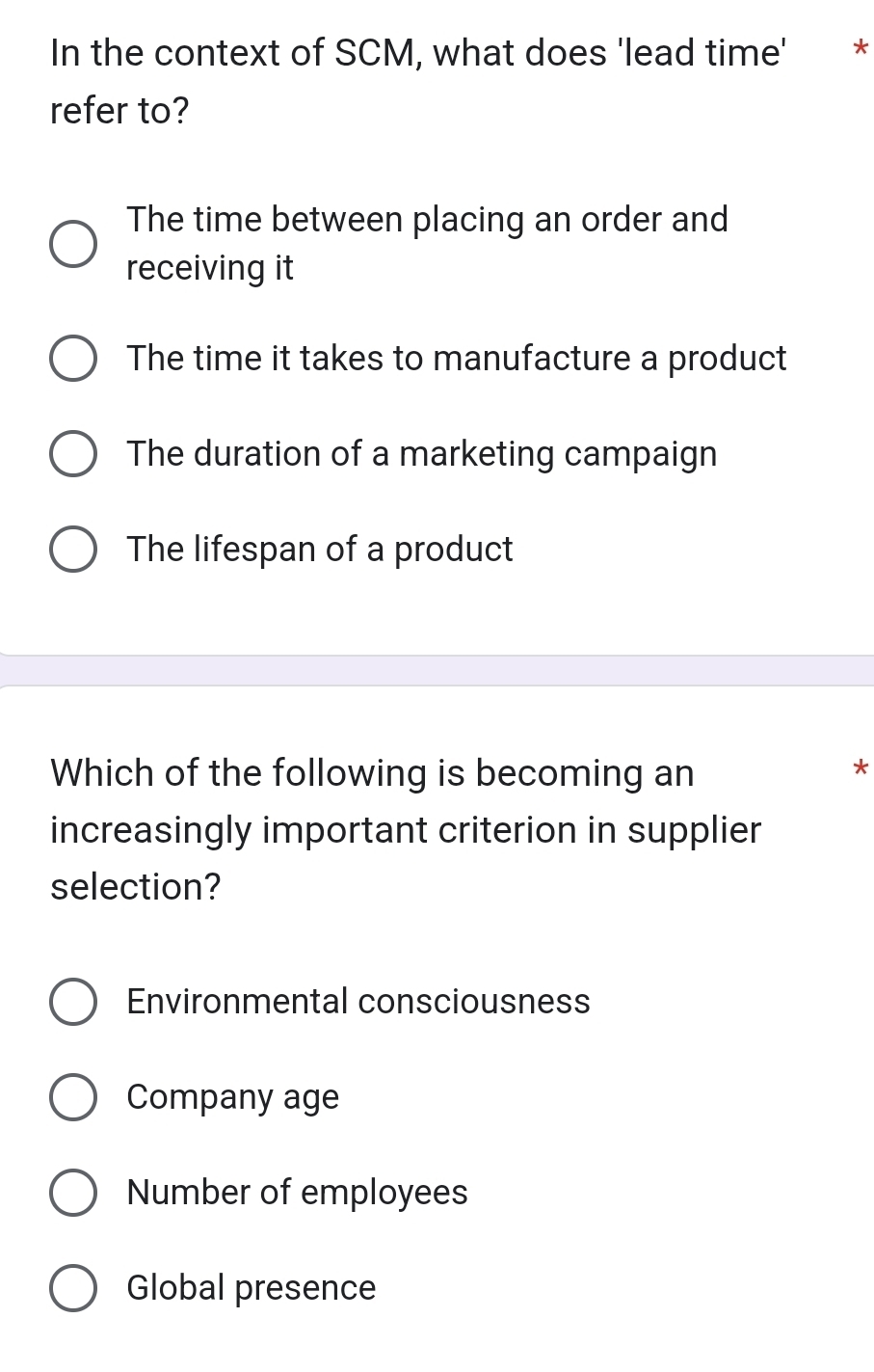 In the context of SCM, what does 'lead time' *
refer to?
The time between placing an order and
receiving it
The time it takes to manufacture a product
The duration of a marketing campaign
The lifespan of a product
Which of the following is becoming an
*
increasingly important criterion in supplier
selection?
Environmental consciousness
Company age
Number of employees
Global presence