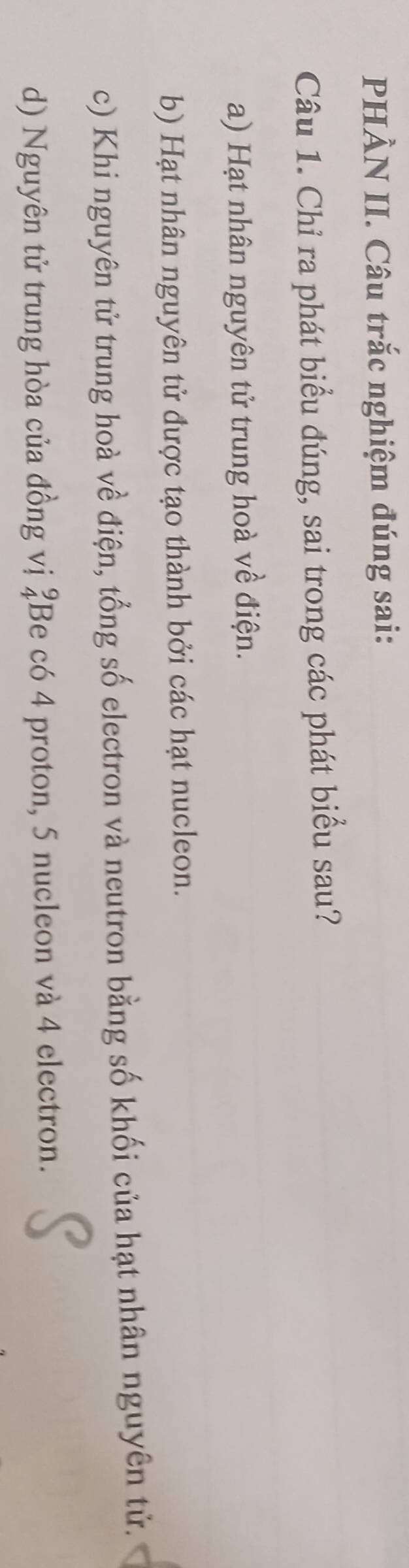PHÀN II. Câu trắc nghiệm đúng sai:
Câu 1. Chỉ ra phát biểu đúng, sai trong các phát biểu sau?
a) Hạt nhân nguyên tử trung hoà về điện.
b) Hạt nhân nguyên tử được tạo thành bởi các hạt nucleon.
c) Khi nguyên tử trung hoà về điện, tổng số electron và neutron bằng số khối của hạt nhân nguyên tử.
d) Nguyên tử trung hòa của đồng vị ‡Be có 4 proton, 5 nucleon và 4 electron.