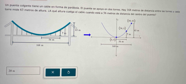 Un puente colgante tiene un cable en forma de parábola. El puente se apoya en dos torres. Hay 168 metros de distancia entre las torres y cada
torre mide 63 metros de altura. ¿A qué altura cuelga el cable cuando está a 56 metros de distancia del centro del puente?
20 m
×