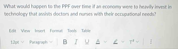 What would happen to the PPF over time if an economy were to heavily invest in 
technology that assists doctors and nurses with their occupational needs? 
Edit View Insert Format Tools Table 
12pt Paragraph B I U A